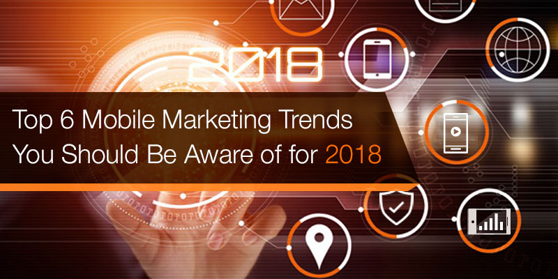 Top 6 Mobile Marketing Trends You Should Be Aware of for 2018